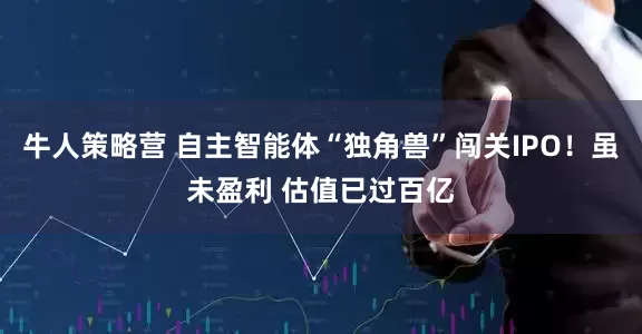牛人策略营 自主智能体“独角兽”闯关IPO！虽未盈利 估值已过百亿