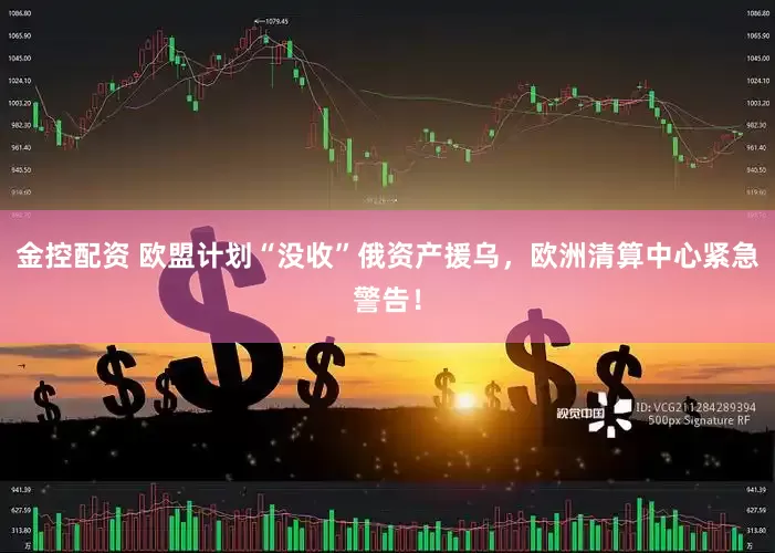 金控配资 欧盟计划“没收”俄资产援乌，欧洲清算中心紧急警告！