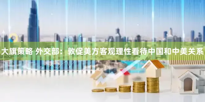 大旗策略 外交部：敦促美方客观理性看待中国和中美关系