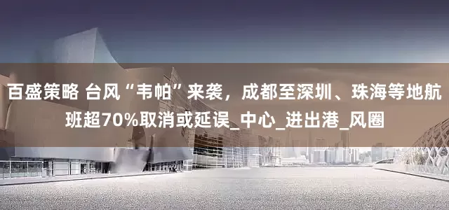 百盛策略 台风“韦帕”来袭，成都至深圳、珠海等地航班超70%取消或延误_中心_进出港_风圈