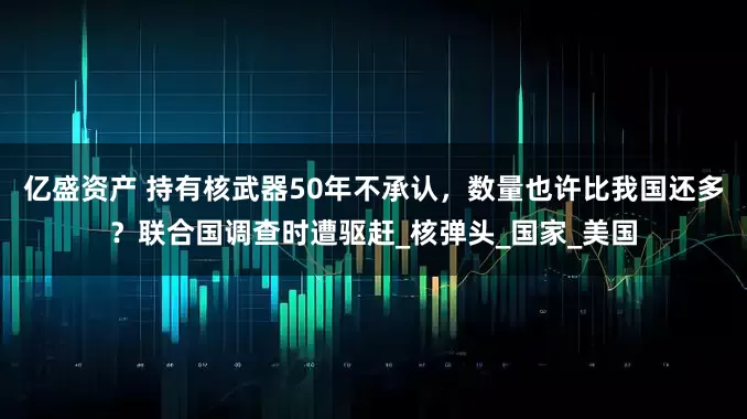 亿盛资产 持有核武器50年不承认，数量也许比我国还多？联合国调查时遭驱赶_核弹头_国家_美国
