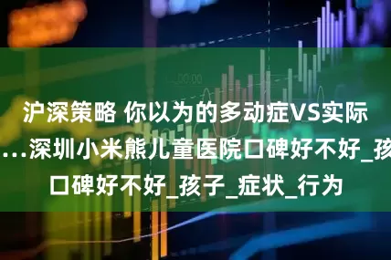 沪深策略 你以为的多动症VS实际上的多动症……深圳小米熊儿童医院口碑好不好_孩子_症状_行为