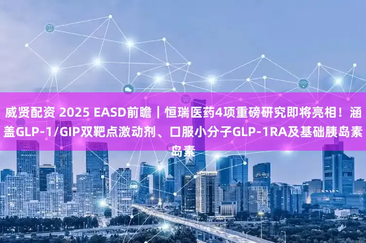 威贤配资 2025 EASD前瞻｜恒瑞医药4项重磅研究即将亮相！涵盖GLP-1/GIP双靶点激动剂、口服小分子GLP-1RA及基础胰岛素