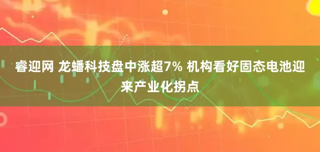睿迎网 龙蟠科技盘中涨超7% 机构看好固态电池迎来产业化拐点