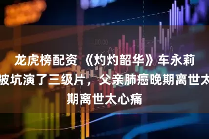 龙虎榜配资 《灼灼韶华》车永莉：曾被坑演了三级片，父亲肺癌晚期离世太心痛