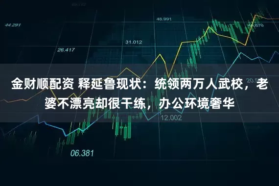 金财顺配资 释延鲁现状：统领两万人武校，老婆不漂亮却很干练，办公环境奢华