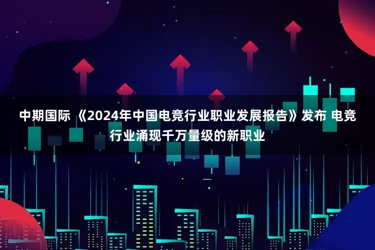 中期国际 《2024年中国电竞行业职业发展报告》发布 电竞行业涌现千万量级的新职业