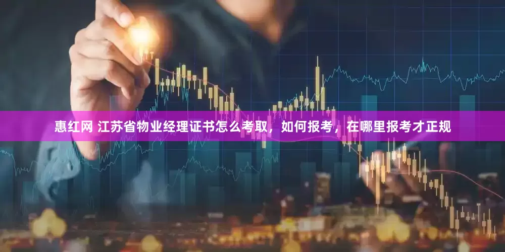 惠红网 江苏省物业经理证书怎么考取，如何报考，在哪里报考才正规
