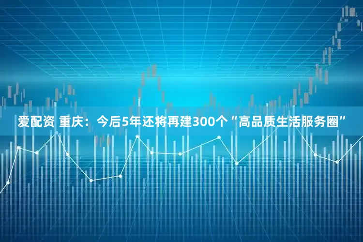 爱配资 重庆：今后5年还将再建300个“高品质生活服务圈”