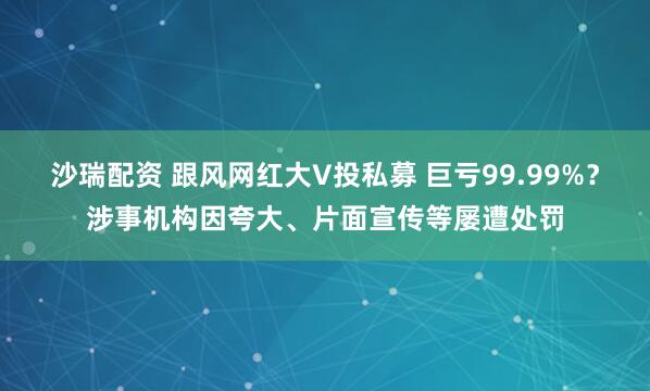 沙瑞配资 跟风网红大V投私募 巨亏99.99%？涉事机构因夸大、片面宣传等屡遭处罚