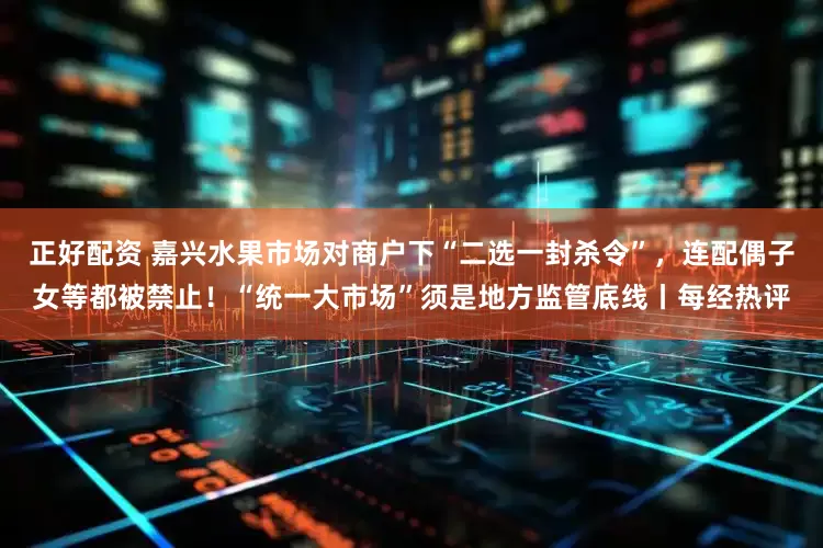 正好配资 嘉兴水果市场对商户下“二选一封杀令”，连配偶子女等都被禁止！“统一大市场”须是地方监管底线丨每经热评